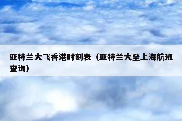 亚特兰大飞香港时刻表（亚特兰大至上海航班查询）
